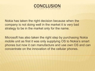 CONCLUSION
Nokia has taken the right decision because when the
company is not doing well in the market it is very bad
strategy to be in the market only for the name.
Microsoft has also taken the right step by purchasing Nokia
mobile unit as first it was only supplying OS to Nokia’s smart
phones but now it can manufacture and use own OS and can
concentrate on the innovation of the cellular phones.

 