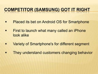 COMPETITOR (SAMSUNG) GOT IT RIGHT


Placed its bet on Android OS for Smartphone



First to launch what many called an iPhone
look alike



Variety of Smartphone's for different segment



They understand customers changing behavior

 