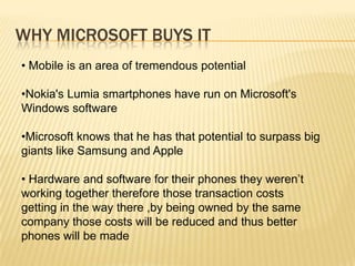WHY MICROSOFT BUYS IT
• Mobile is an area of tremendous potential

•Nokia's Lumia smartphones have run on Microsoft's
Windows software
•Microsoft knows that he has that potential to surpass big
giants like Samsung and Apple
• Hardware and software for their phones they weren’t
working together therefore those transaction costs
getting in the way there ,by being owned by the same
company those costs will be reduced and thus better
phones will be made

 