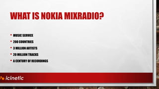 WHAT IS NOKIA MIXRADIO?
• MUSIC SERVICE
• 200 COUNTRIES
• 3 MILLION ARTISTS
• 20 MILLION TRACKS
• A CENTURY OF RECORDINGS

 