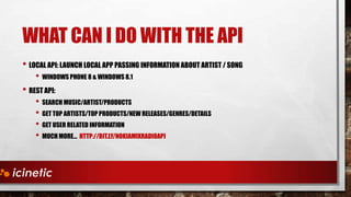 WHAT CAN I DO WITH THE API
• LOCAL API: LAUNCH LOCAL APP PASSING INFORMATION ABOUT ARTIST / SONG
• WINDOWS PHONE 8 & WINDOWS 8.1

• REST API:

• SEARCH MUSIC/ARTIST/PRODUCTS
• GET TOP ARTISTS/TOP PRODUCTS/NEW RELEASES/GENRES/DETAILS
• GET USER RELATED INFORMATION
• MUCH MORE… HTTP://BIT.LY/NOKIAMIXRADIOAPI

 