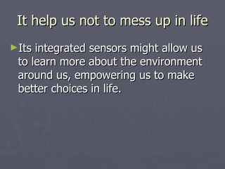It help us not to mess up in life Its integrated sensors might allow us to learn more about the environment around us, empowering us to make better choices in life.