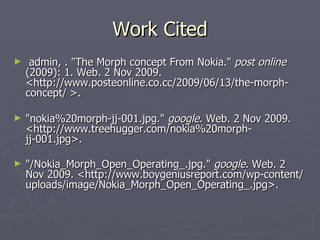 Work Cited admin, . "The Morph concept From Nokia." post online (2009): 1. Web. 2 Nov 2009. <http://www.posteonline.co.cc/2009/06/13/the-morph-concept/ >. "nokia%20morph-jj-001.jpg." google . Web. 2 Nov 2009. <http://www.treehugger.com/nokia%20morph-jj-001.jpg>. "/Nokia_Morph_Open_Operating_.jpg." google . Web. 2 Nov 2009. <http://www.boygeniusreport.com/wp-content/uploads/image/Nokia_Morph_Open_Operating_.jpg>.