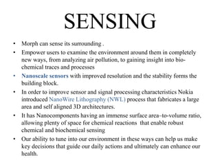 SENSING
• Morph can sense its surrounding .
• Empower users to examine the environment around them in completely
new ways, from analyzing air pollution, to gaining insight into biochemical traces and processes
• Nanoscale sensors with improved resolution and the stability forms the
building block.
• In order to improve sensor and signal processing characteristics Nokia
introduced NanoWire Lithography (NWL) process that fabricates a large
area and self aligned 3D architectures.
• It has Nanocomponents having an immense surface area–to-volume ratio,
allowing plenty of space for chemical reactions that enable robust
chemical and biochemical sensing
• Our ability to tune into our environment in these ways can help us make
key decisions that guide our daily actions and ultimately can enhance our
health.

 