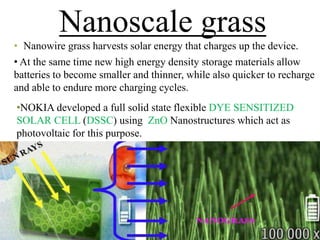 Nanoscale grass
• Nanowire grass harvests solar energy that charges up the device.
• At the same time new high energy density storage materials allow
batteries to become smaller and thinner, while also quicker to recharge
and able to endure more charging cycles.
•NOKIA developed a full solid state flexible DYE SENSITIZED
SOLAR CELL (DSSC) using ZnO Nanostructures which act as
photovoltaic for this purpose.

 