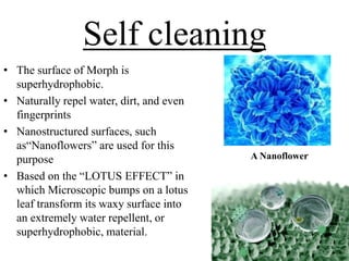 Self cleaning
• The surface of Morph is
superhydrophobic.
• Naturally repel water, dirt, and even
fingerprints
• Nanostructured surfaces, such
as―Nanoflowers‖ are used for this
purpose
• Based on the ―LOTUS EFFECT‖ in
which Microscopic bumps on a lotus
leaf transform its waxy surface into
an extremely water repellent, or
superhydrophobic, material.

A Nanoflower

 