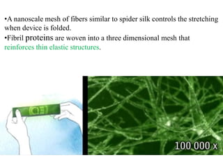 •A nanoscale mesh of fibers similar to spider silk controls the stretching
when device is folded.
•Fibril proteins are woven into a three dimensional mesh that
reinforces thin elastic structures.

 