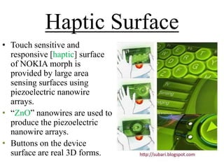 Haptic Surface
• Touch sensitive and
responsive [haptic] surface
of NOKIA morph is
provided by large area
sensing surfaces using
piezoelectric nanowire
arrays.
• ―ZnO‖ nanowires are used to
produce the piezoelectric
nanowire arrays.
• Buttons on the device
surface are real 3D forms.

 