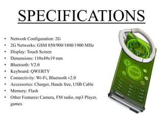 SPECIFICATIONS
•
•
•
•
•
•
•
•
•
•

Network Configuration: 2G
2G Networks: GSM 850/900/1800/1900 MHz
Display: Touch Screen
Dimensions: 110x49x19 mm
Bluetooth: V2.0
Keyboard: QWERTY
Connectivity: Wi-Fi, Bluetooth v2.0
Accessories: Charger, Hands free, USB Cable
Memory: Flash
Other Features: Camera, FM radio, mp3 Player,
games

 