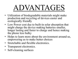 ADVANTAGES
• Utilization of biodegradable materials might make
production and recycling of devices easier and
ecologically friendly
• Low Power cost due to built-in solar absorption that
might charge the device making batteries smaller,
longer lasting and faster to charge and hence making
the phone less bulky
• Helps to learn more about the environment around us,
empowering us to make better choices
• Stretchable and flexible electronics.
• Transparent electronics.
• Self-cleaning surfaces

 