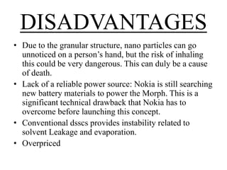 DISADVANTAGES
• Due to the granular structure, nano particles can go
unnoticed on a person’s hand, but the risk of inhaling
this could be very dangerous. This can duly be a cause
of death.
• Lack of a reliable power source: Nokia is still searching
new battery materials to power the Morph. This is a
significant technical drawback that Nokia has to
overcome before launching this concept.
• Conventional dsscs provides instability related to
solvent Leakage and evaporation.
• Overpriced

 