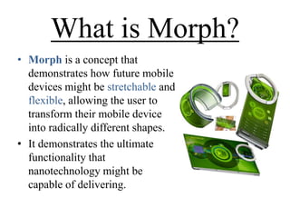 What is Morph?
• Morph is a concept that
demonstrates how future mobile
devices might be stretchable and
flexible, allowing the user to
transform their mobile device
into radically different shapes.
• It demonstrates the ultimate
functionality that
nanotechnology might be
capable of delivering.

 