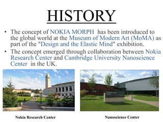 HISTORY
• The concept of NOKIA MORPH has been introduced to
the global world at the Museum of Modern Art (MoMA) as
part of the "Design and the Elastic Mind" exhibition.
• The concept emerged through collaboration between Nokia
Research Center and Cambridge University Nanoscience
Center in the UK.

Nokia Research Center

Nanoscience Center

 