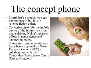 The concept phone
• Morph isn’t a product you can
buy tomorrow, but it isn’t
science fiction either.
• Collective vision for the mobile
device of the future—a vision
that is driving Nokia’s research
efforts in nanoscience and
nanotechnologies.
• Showcases some revolutionary
leaps being explored by Nokia
Research Center (NRC) in
collaboration with the
Cambridge Nanoscience Centre
(United Kingdom)

 