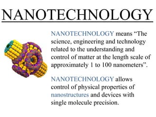 NANOTECHNOLOGY
NANOTECHNOLOGY means ―The
science, engineering and technology
related to the understanding and
control of matter at the length scale of
approximately 1 to 100 nanometers‖.
NANOTECHNOLOGY allows
control of physical properties of
nanostructures and devices with
single molecule precision.

 