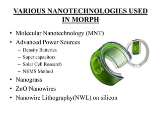 VARIOUS NANOTECHNOLOGIES USED
IN MORPH
• Molecular Nanotechnology (MNT)
• Advanced Power Sources
–
–
–
–

Density Batteries
Super capacitors
Solar Cell Research
NEMS Method

• Nanograss
• ZnO Nanowires
• Nanowire Lithography(NWL) on silicon

 