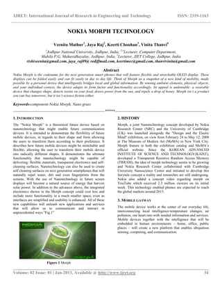 IJRET: International Journal of Research in Engineering and Technology ISSN: 2319-1163
__________________________________________________________________________________________
Volume: 02 Issue: 01 | Jan-2013, Available @ http://www.ijret.org 34
NOKIA MORPH TECHNOLOGY
Veenita Mathur1
, Jaya Raj2
, Keerti Chouhan3
, Vinita Thanvi4
1
Jodhpur National University, Jodhpur, India, 2,4
Lecturer, Computer Department,
Mahila P.G. Mahavidhayalay, Jodhpur, India, 3
Lecturer, JIET College, Jodhpur, India
rishiveenita@gmail.com, jaya_raj09@ rediffmail.com, keertimec@gmail.com, thanvivinita@gmail.com
Abstract
Nokia Morph is the codename for the next generation smart phones that will feature flexible and stretchable OLED display. These
displays can be folded easily and can fit easily in day to day life. Think of Morph as a snapshot of a new kind of mobility, made
possible by a personal device that intelligently bridges local and global information. By sensing ambient elements, physical objects,
and your individual context, the device adapts its form factor and functionality accordingly. Its appeal is undeniable: a wearable
device that changes shape, detects toxins on your food, draws power from the sun, and repels a drop of honey. Morph isn’t a product
you can buy tomorrow, but it isn’t science fiction either.
Keywords-component-Nokia Morph, Nano grass
---------------------------------------------------------------------*****---------------------------------------------------------------------
1. INTRODUCTION
The ―Nokia Morph‖ is a theoretical future device based on
nanotechnology that might enable future communication
devices. It is intended to demonstrate the flexibility of future
mobile devices, in regards to their shape and form allowing
the users to transform them according to their preference. It
describes how future mobile devices might be stretchable and
flexible, allowing the user to transform their mobile device
into radically different shapes. It demonstrates the ultimate
functionality that nanotechnology might be capable of
delivering: flexible materials, transparent electronics and self-
cleaning surfaces. Nanotechnology can also be used to create
self cleaning surfaces on next generation smartphones that will
naturally repel water, dirt and even fingerprints from the
screens. With the use of Nanotechnology in future screen
displays will become a natural source of energy that harvest
solar power. In addition to the advances above, the integrated
electronics shown in the Morph concept could cost less and
include more functionality in a much smaller space, even as
interfaces are simplified and usability is enhanced. All of these
new capabilities will unleash new applications and services
that will allow us to communicate and interact in
unprecedented ways.‖Fig.1‖
Figure 1 Morph
2. HISTORY
Morph, a joint Nanotechnology concept developed by Nokia
Research Center (NRC) and the University of Cambridge
(UK) was launched alongside the "Design and the Elastic
Mind" exhibition, on view from February 24 to May 12, 2008
at The Museum of Modern Art (MoMA) in New York City.
Morph feature in both the exhibition catalog and MoMA‘s
official website. Since the KOREAN ADVANCED
INSTITUTE OF SCIENCE AND TECHNOLOGY(KAIST),
developed a Transparent Resistive Random Access Memory
(TRRAM), the idea of morph technology seems to be growing
and Nokia Research Center collaborated with Cambridge
University Nanoscience Center and initiated to develop this
fairytale concept a reality and researches are still undergoing.
Nokia also added a concept video regarding morph on
YouTube which received 2.3 million viewers on its initial
week. This technology enabled phones are expected to reach
the global markets around 2015.
3. MOBILE GATWAY
The mobile device works at the center of our everyday life,
interconnecting local intelligence-temperature changes, air
pollution, our heart rate-with needed information and services.
Mobile devices together with the intelligence that will be
embedded in human environments – home, office, public
places – will create a new platform that enables ubiquitous
sensing, computing, and communication.
 