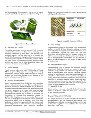 IJRET: International Journal of Research in Engineering and Technology ISSN: 2319-1163
__________________________________________________________________________________________
Volume: 02 Issue: 01 | Jan-2013, Available @ http://www.ijret.org 37
and its appearance. Transformability can be used to enable
ease of use of the device, applications, and services.‖Fig. 4‖
 
Figure 4 Various Modes of Morph
I. Stechable and Flexible
Stretchable electronics concerns electrical and electronic
circuits and combinations of these that are elastically or in
elastically stretchable by more than a few percent while
retaining function. For that, they tend to be laminar and
usually thin. Nokia are developing thin-film electronic circuits
and architectures supported on elastomeric substrates which
are robust enough to allow multi-directional stretching. Fibril
proteins are woven into a three dimensional mesh that
reinforces thin elastic structures.‖Fig. 5‖
J. Haptic Surface
Touch sensitive and responsive (HAPTIC) surface of Nokia
Morph is provided by large area sensing surfaces using
piezoelectric nanowire arrays. ZnO nanowires are used to
produce the piezoelectric nanowire arrays. Buttons on the
device surface are in real 3D forms.
K. Sensing the Environment
Future environments and future devices will have capabilities
to sense and analyze their measured data and make decisions
based on the analysis. These capabilities will be based on
sensors of varying levels of complexity. Meaningful sensors
are always connected to a system with signal and data
processing capabilities Nokia Morph can interact with the
surrounding environment and is capable of providing key
information for anything from temperature changes to
pollution i.e. Morph can sense its surrounding. Nanosensors
are used for this purpose and it empowers users to examine the
environment around them in completely new ways, from
analyzing air pollution, to gaining insight into bio-chemical
traces and processes. In order to improve sensor and signal
processing characteristics Nokia introduced Nanowire
Lithography (NWL) process that fabricates a large area and
self aligned 3D architectures.
Figure 5 Stretchable Electronics of Morph
L. Self-Cleaning
Nanotechnology also can be leveraged to create self-cleaning
surfaces on mobile devices, ultimately reducing corrosion,
wear and improving longevity. Nanostructured surfaces, such
as ―Nanoflowers‖ naturally repel water, dirt, and even
fingerprints utilizing effects also seen in natural systems. We
all have seen a water droplet that beads up on a lotus leaf, it is
due to the hydrophobic nanostructures and this principle is
known as super hydrophobicity. The surface of Nokia Morph
is similar to this.
M. Intelligent Radio Surface
Nanotechnology, with its methods for designing material
properties, is displaying a totally new parameter space for
electronic design, and this will inevitably change the current
view of radio hardware in the long run. The most obvious
potential of nanoelectronics lies in the size and scalability it
will offer for RF architectures. Nanoelectronics may bring a
change with its new domain of operation in which electrical
quantities are no longer related to feature sizes in the same
way as in macroscopic devices, and massively parallel RF
computing becomes feasible. Ultimately, nanotechnology will
change the physical form of radio equipment.
N. Wearable Device
Can be used as a wrist watch or band. In the Morph vision, the
surface of the device—in fact, the entire device—is sensitive
to both touch and movement.
8. ANALYTICAL STUDY OF MORPH
We analyze the features of the Nokia Morph with other Nokia
advanced mobiles .We also compare the Nokia Morph Eco-
friendly features with other mobiles that also have these. result
is that Nokia Morph have some capabilities that are distinct
from others. These areas-
 