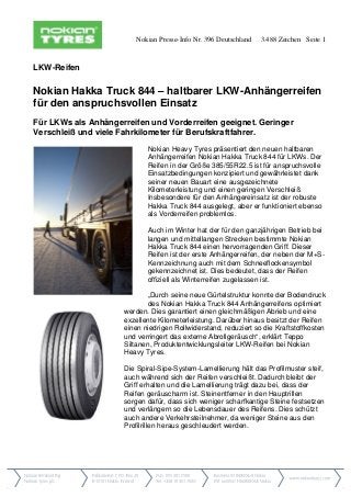 Nokian Presse-Info Nr. 396 Deutschland 3.488 Zeichen Seite 1
LKW-Reifen
Nokian Hakka Truck 844 – haltbarer LKW-Anhängerreifen
für den anspruchsvollen Einsatz
Für LKWs als Anhängerreifen und Vorderreifen geeignet. Geringer
Verschleiß und viele Fahrkilometer für Berufskraftfahrer.
Nokian Heavy Tyres präsentiert den neuen haltbaren
Anhängerreifen Nokian Hakka Truck 844 für LKWs. Der
Reifen in der Größe 385/55R22.5 ist für anspruchsvolle
Einsatzbedingungen konzipiert und gewährleistet dank
seiner neuen Bauart eine ausgezeichnete
Kilometerleistung und einen geringen Verschleiß.
Insbesondere für den Anhängereinsatz ist der robuste
Hakka Truck 844 ausgelegt, aber er funktioniert ebenso
als Vorderreifen problemlos.
Auch im Winter hat der für den ganzjährigen Betrieb bei
langen und mittellangen Strecken bestimmte Nokian
Hakka Truck 844 einen hervorragenden Griff. Dieser
Reifen ist der erste Anhängerreifen, der neben der M+S-
Kennzeichnung auch mit dem Schneeflockensymbol
gekennzeichnet ist. Dies bedeutet, dass der Reifen
offiziell als Winterreifen zugelassen ist.
„Durch seine neue Gürtelstruktur konnte der Bodendruck
des Nokian Hakka Truck 844 Anhängerreifens optimiert
werden. Dies garantiert einen gleichmäßigen Abrieb und eine
exzellente Kilometerleistung. Darüber hinaus besitzt der Reifen
einen niedrigen Rollwiderstand, reduziert so die Kraftstoffkosten
und verringert das externe Abrollgeräusch“, erklärt Teppo
Siltanen, Produktentwicklungsleiter LKW-Reifen bei Nokian
Heavy Tyres.
Die Spiral-Sipe-System-Lamellierung hält das Profilmuster steif,
auch während sich der Reifen verschleißt. Dadurch bleibt der
Griff erhalten und die Lamellierung trägt dazu bei, dass der
Reifen geräuscharm ist. Steinentferner in den Hauptrillen
sorgen dafür, dass sich weniger scharfkantige Steine festsetzen
und verlängern so die Lebensdauer des Reifens. Dies schützt
auch andere Verkehrsteilnehmer, da weniger Steine aus den
Profilrillen heraus geschleudert werden.
 