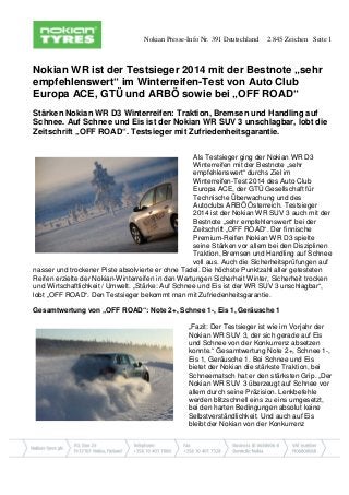 Nokian Presse-Info Nr. 391 Deutschland 2.845 Zeichen Seite 1 
Nokian WR ist der Testsieger 2014 mit der Bestnote „sehr empfehlenswert“ im Winterreifen-Test von Auto Club Europa ACE, GTÜ und ARBÖ sowie bei „OFF ROAD“ 
Stärken Nokian WR D3 Winterreifen: Traktion, Bremsen und Handling auf Schnee. Auf Schnee und Eis ist der Nokian WR SUV 3 unschlagbar, lobt die Zeitschrift „OFF ROAD“. Testsieger mit Zufriedenheitsgarantie. 
Als Testsieger ging der Nokian WR D3 Winterreifen mit der Bestnote „sehr empfehlenswert“ durchs Ziel im Winterreifen-Test 2014 des Auto Club Europa ACE, der GTÜ Gesellschaft für Technische Überwachung und des Autoclubs ARBÖ Österreich. Testsieger 2014 ist der Nokian WR SUV 3 auch mit der Bestnote „sehr empfehlenswert“ bei der Zeitschrift „OFF ROAD“. Der finnische Premium-Reifen Nokian WR D3 spielte seine Stärken vor allem bei den Disziplinen Traktion, Bremsen und Handling auf Schnee voll aus. Auch die Sicherheitsprüfungen auf nasser und trockener Piste absolvierte er ohne Tadel. Die höchste Punktzahl aller getesteten Reifen erzielte der Nokian-Winterreifen in den Wertungen Sicherheit Winter, Sicherheit trocken und Wirtschaftlichkeit / Umwelt. „Stärke: Auf Schnee und Eis ist der WR SUV 3 unschlagbar“, lobt „OFF ROAD“. Den Testsieger bekommt man mit Zufriedenheitsgarantie. 
Gesamtwertung von „OFF ROAD“: Note 2+, Schnee 1-, Eis 1, Geräusche 1 
„Fazit: Der Testsieger ist wie im Vorjahr der Nokian WR SUV 3, der sich gerade auf Eis und Schnee von der Konkurrenz absetzen konnte.“ Gesamtwertung Note 2+, Schnee 1-, Eis 1, Geräusche 1. Bei Schnee und Eis bietet der Nokian die stärkste Traktion, bei Schneematsch hat er den stärksten Grip. „Der Nokian WR SUV 3 überzeugt auf Schnee vor allem durch seine Präzision. Lenkbefehle werden blitzschnell eins zu eins umgesetzt, bei den harten Bedingungen absolut keine Selbstverständlichkeit. Und auch auf Eis bleibt der Nokian von der Konkurrenz  