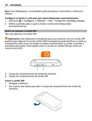 10    Introdução

Dica: Para desbloquear, você também pode pressionar a tecla Menu e selecionar
Liberar.

Configurar as teclas e a tela para que sejam bloqueadas automaticamente
1 Selecione       > Configurs. e Telefone > Tela > Tempo lim. tela/bloq. teclado.
2 Defina o período após o qual as teclas e a tela serão bloqueadas
   automaticamente.

Inserir ou remover o cartão SIM
Não cole adesivos no cartão SIM.

   Importante: Este dispositivo é projetado para uso somente com um cartão SIM
padrão (veja a figura). O uso de cartões SIM incompatíveis pode danificar o cartão ou
o dispositivo, bem como corromper os dados armazenados no cartão. Consulte a
operadora para obter informações sobre o uso de um cartão SIM que tenha um
recorte mini-UICC.




1    Tampa do compartimento do cartão de memória
2    Tampa do compartimento do cartão SIM

Inserir o cartão SIM
1 Desligue o telefone.
2 Use a ponta dos dedos para abrir a tampa do compartimento de cartão de
    memória.
 