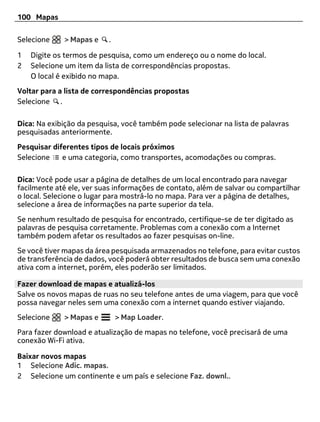 100 Mapas

Selecione    > Mapas e    .

1   Digite os termos de pesquisa, como um endereço ou o nome do local.
2   Selecione um item da lista de correspondências propostas.
    O local é exibido no mapa.
Voltar para a lista de correspondências propostas
Selecione .

Dica: Na exibição da pesquisa, você também pode selecionar na lista de palavras
pesquisadas anteriormente.
Pesquisar diferentes tipos de locais próximos
Selecione    e uma categoria, como transportes, acomodações ou compras.

Dica: Você pode usar a página de detalhes de um local encontrado para navegar
facilmente até ele, ver suas informações de contato, além de salvar ou compartilhar
o local. Selecione o lugar para mostrá-lo no mapa. Para ver a página de detalhes,
selecione a área de informações na parte superior da tela.
Se nenhum resultado de pesquisa for encontrado, certifique-se de ter digitado as
palavras de pesquisa corretamente. Problemas com a conexão com a Internet
também podem afetar os resultados ao fazer pesquisas on-line.
Se você tiver mapas da área pesquisada armazenados no telefone, para evitar custos
de transferência de dados, você poderá obter resultados de busca sem uma conexão
ativa com a internet, porém, eles poderão ser limitados.

Fazer download de mapas e atualizá-los
Salve os novos mapas de ruas no seu telefone antes de uma viagem, para que você
possa navegar neles sem uma conexão com a internet quando estiver viajando.
Selecione    > Mapas e        > Map Loader.
Para fazer download e atualização de mapas no telefone, você precisará de uma
conexão Wi-Fi ativa.

Baixar novos mapas
1 Selecione Adic. mapas.
2 Selecione um continente e um país e selecione Faz. downl..
 