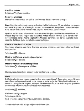 Mapas 101

Atualizar mapas
Selecione Verificar atualiz..
Remover um mapa
Mantenha selecionado um país e confirme se deseja remover o mapa.

Dica: Você também pode usar o aplicativo Nokia Suite para PC para baixar os mapas
de ruas e arquivos de orientação por voz mais recentes e copiá-los para o telefone.
Para baixar e instalar o Nokia Suite, vá para www.nokia.com/support.
Quando você instala uma versão mais recente do aplicativo Mapas no telefone, os
mapas do país ou da região são excluídos. Antes de usar o Nokia Suite para baixar
novos mapas, abra e feche o aplicativo Mapas e certifique-se de ter a versão mais
recente do Nokia Suite instalada no computador.

Alterar a aparência do mapa
Você pode alterar a aparência do mapa para que possa ver apenas as informações de
que precisa.
Selecione     > Mapas.
Mostrar edifícios e atrações importantes
Selecione     > Locais.
Mostrar rotas de transporte público
Selecione    > Transporte público.

Os recursos disponíveis podem variar conforme a região.

Guias
Está planejando uma viagem ou vai visitar uma nova cidade? Quer saber o que há para
ver e fazer nela ou onde você pode passar a noite ou jantar? O aplicativo Guides o
conecta com guias de viagem, serviços de reservas e listas de eventos para que você
obtenha as informações detalhadas mais recentes.
Selecione     > Guides.
Abrir um serviço ou guia
Selecione o título.
Para retornar à página principal, selecione Guides.

Talvez o serviço não esteja disponível em seu país.
 