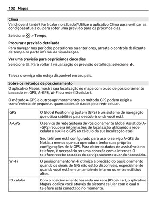 102 Mapas

Clima
Vai chover à tarde? Fará calor no sábado? Utilize o aplicativo Clima para verificar as
condições atuais ou para obter uma previsão para os próximos dias.
Selecione     > Tempo.
Procurar a previsão detalhada
Para navegar nos períodos posteriores ou anteriores, arraste o controle deslizante
de tempo na parte inferior da visualização.
Ver uma previsão para os próximos cinco dias
Selecione . Para voltar à visualização de previsão detalhada, selecione      .

Talvez o serviço não esteja disponível em seu país.

Sobre os métodos de posicionamento
O aplicativo Mapas mostra sua localização no mapa com o uso de posicionamento
baseado em GPS, A-GPS, Wi-Fi ou rede (ID celular).
O método A-GPS e outros aprimoramentos ao método GPS podem exigir a
transferência de pequenas quantidades de dados pela rede celular.

GPS                O Global Positioning System (GPS) é um sistema de navegação
                   que utiliza satélites para descobrir onde você está.
A-GPS              O serviço de rede Sistema de Posicionamento Global Assistido (A-
                   -GPS) recupera informações de localização utilizando a rede
                   celular e auxilia o GPS no cálculo da sua localização atual.
                   Seu telefone está configurado para usar o serviço A-GPS da
                   Nokia, a menos que sua operadora tenha suas próprias
                   configurações de A-GPS. Para obter os dados de assistência no
                   telefone, é necessário ter uma conexão com a internet. O
                   telefone recebe os dados do serviço somente quando necessário.
Wi-Fi              O posicionamento Wi-Fi otimiza a precisão do posicionamento
                   quando os sinais de GPS não estão disponíveis, especialmente
                   quando você está em um ambiente interno ou entre edifícios
                   altos.
ID celular         Com o posicionamento baseado em rede (ID celular), o aplicativo
                   Mapas localiza você através do sistema celular com o qual o
                   telefone está conectado no momento.
 