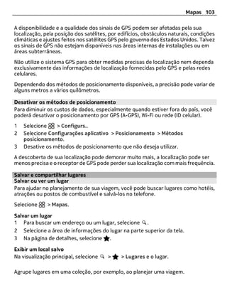 Mapas 103

A disponibilidade e a qualidade dos sinais de GPS podem ser afetadas pela sua
localização, pela posição dos satélites, por edifícios, obstáculos naturais, condições
climáticas e ajustes feitos nos satélites GPS pelo governo dos Estados Unidos. Talvez
os sinais de GPS não estejam disponíveis nas áreas internas de instalações ou em
áreas subterrâneas.
Não utilize o sistema GPS para obter medidas precisas de localização nem dependa
exclusivamente das informações de localização fornecidas pelo GPS e pelas redes
celulares.
Dependendo dos métodos de posicionamento disponíveis, a precisão pode variar de
alguns metros a vários quilômetros.

Desativar os métodos de posicionamento
Para diminuir os custos de dados, especialmente quando estiver fora do país, você
poderá desativar o posicionamento por GPS (A-GPS), Wi-Fi ou rede (ID celular).
1   Selecione    > Configurs..
2   Selecione Configurações aplicativo > Posicionamento > Métodos
    posicionamento.
3   Desative os métodos de posicionamento que não deseja utilizar.
A descoberta de sua localização pode demorar muito mais, a localização pode ser
menos precisa e o receptor de GPS pode perder sua localização com mais frequência.

Salvar e compartilhar lugares
Salvar ou ver um lugar
Para ajudar no planejamento de sua viagem, você pode buscar lugares como hotéis,
atrações ou postos de combustível e salvá-los no telefone.
Selecione     > Mapas.

Salvar um lugar
1 Para buscar um endereço ou um lugar, selecione .
2 Selecione a área de informações do lugar na parte superior da tela.
3 Na página de detalhes, selecione .

Exibir um local salvo
Na visualização principal, selecione    >    > Lugares e o lugar.

Agrupe lugares em uma coleção, por exemplo, ao planejar uma viagem.
 