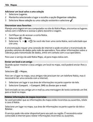 104 Mapas


Adicionar um local salvo a uma coleção
1 Selecione Lugares.
2 Mantenha selecionado o lugar e escolha a opção Organizar coleções.
3 Selecione Nova coleção ou uma coleção existente e selecione .

Sincronizar seus favoritos
Planeje uma viagem em seu computador no site do Nokia Maps, sincronize os lugares
salvos com o telefone e acesse o plano durante a viagem.
1   Certifique-se de acessar a conta Nokia.
2   Selecione     > Mapas.
3   Selecione     >    > . Se você não tiver uma conta Nokia, será solicitado que
    crie uma.
A sincronização requer uma conexão de internet e pode envolver a transmissão de
grandes volumes de dados pela rede da operadora. Para obter informações sobre a
cobrança pela transmissão de dados, entre em contato com a sua operadora.
Para usar o serviço da web Nokia Maps, vá para maps.nokia.com.

Enviar um local a um amigo
Quando quiser mostrar a seus amigos um local no mapa, você poderá enviar-lhes o
local.
Selecione    > Mapas.
Para ver o lugar no mapa, seus amigos não precisam ter um telefone Nokia, mas é
necessário ter uma conexão com a internet.
1   Selecione um lugar e sua área de informações na parte superior da tela.
2   Selecione Compart. > Compart. SMS ou Enviar por e-mail.
Será enviado ao seu amigo um e-mail ou uma mensagem de texto contendo um link
para o local no mapa.

Relatar informações de mapas incorretas
Se você perceber que as informações do mapa estão incorretas ou ausentes, relate
o caso à Nokia.
Selecione um lugar no mapa, sua área de informações na parte superior da tela e
Relatar.
O serviço pode não estar disponível para seu país ou região. É necessário estar
conectado à internet para relatar informações incorretas ou ausentes.
 
