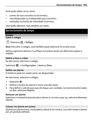 Gerenciamento de tempo 105

Você pode relatar erros como:
•   nomes de ruas ausentes ou incorretos;
•   ruas bloqueadas ou inadequadas para caminhar;
•   restrições ou limites de velocidade incorretos.
Você pode adicionar mais detalhes ao relato.

Gerenciamento de tempo
Relógio
Sobre o relógio

     Selecione      > Relógio.

Dica: Para abrir o relógio, você também pode selecioná-lo na tela inicial.
Defina e gerencie alarmes e verifique os horários locais em diferentes países e
cidades.

Definir a hora e a data
Na tela inicial, selecione o relógio.
Selecione        > Configurações > Hora ou Data.

Definir um alarme
O telefone pode ser usado como um despertador.
Na tela inicial, selecione o relógio.

1   Selecione     .
2   Defina o horário do alarme e insira uma descrição.
3   Para definir o alarme para que ele toque, por exemplo, no mesmo horário todos
    os dias, selecione Repetir.
Remover um alarme
Selecione e mantenha pressionado o alarme e, no menu pop-up, selecione Remover
alarme.


Colocar um alarme em soneca
Quando um alarme tocar, você poderá colocá-lo em soneca. Isso interrompe o alarme
por um período definido.
 