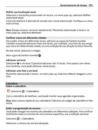 Gerenciamento de tempo 107

Definir sua localização atual
Selecione e mantenha pressionado um local e, no menu pop-up, selecione Definir
como local atual.
A hora do telefone é alterada de acordo com o local selecionado. Verifique se a hora
está correta.

Dica: Deseja remover um local rapidamente? Mantenha selecionado o local e, no
menu pop-up, selecione Remover.

Verificar a hora em diferentes cidades
Para exibir a hora em diferentes locais, adicione-as à guia de horário mundial.
Também é possível adicionar fotos aos locais, por exemplo, uma foto do seu amigo
que mora em determinada cidade, ou uma exibição de sua atração turística favorita.
Na tela inicial, selecione o relógio.

Abra a guia de horário mundial      .

Adicionar um local
Selecione    e um local. É possível adicionar até 15 locais. Para países com vários
fuso horários, você pode adicionar vários locais.
Adicionar uma foto a um local
Mantenha selecionado o local e, no menu pop-up, selecione Alterar imagem e uma
foto.


Calendário
Sobre o calendário

     Selecione      > Calendário.

Com o calendário do telefone, você pode manter suas agendas organizadas.
Dica: Quer acesso rápido ao seu calendário? Adicione um widget de calendário à tela
inicial.

Exibir a programação da semana
Você pode navegar nos eventos do calendário em diferentes exibições. Para verificar
facilmente todos os eventos de uma semana específica, use a exibição semanal.
Selecione      > Calendário.
Selecione o número da semana desejada.
 