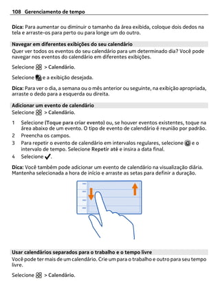 108 Gerenciamento de tempo

Dica: Para aumentar ou diminuir o tamanho da área exibida, coloque dois dedos na
tela e arraste-os para perto ou para longe um do outro.

Navegar em diferentes exibições do seu calendário
Quer ver todos os eventos do seu calendário para um determinado dia? Você pode
navegar nos eventos do calendário em diferentes exibições.
Selecione     > Calendário.

Selecione    e a exibição desejada.

Dica: Para ver o dia, a semana ou o mês anterior ou seguinte, na exibição apropriada,
arraste o dedo para a esquerda ou direita.

Adicionar um evento de calendário
Selecione    > Calendário.
1   Selecione (Toque para criar evento) ou, se houver eventos existentes, toque na
    área abaixo de um evento. O tipo de evento de calendário é reunião por padrão.
2   Preencha os campos.
3   Para repetir o evento de calendário em intervalos regulares, selecione  eo
    intervalo de tempo. Selecione Repetir até e insira a data final.
4   Selecione .

Dica: Você também pode adicionar um evento de calendário na visualização diária.
Mantenha selecionada a hora de início e arraste as setas para definir a duração.




Usar calendários separados para o trabalho e o tempo livre
Você pode ter mais de um calendário. Crie um para o trabalho e outro para seu tempo
livre.
Selecione     > Calendário.
 