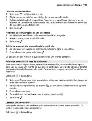 Gerenciamento de tempo 109


Criar um novo calendário
1 Selecione       > Calendários > .
2 Digite um nome e defina um código de cor para o calendário.
3 Defina a visibilidade do calendário. Quando um calendário estiver oculto, os
    eventos de calendário e os lembretes não serão exibidos em diferentes exibições
    de calendário ou na tela inicial.
4 Selecione .

Modificar as configurações de um calendário
1 Na exibição Calendários, selecione o calendário desejado.
2 Altere o nome, a cor e a visibilidade.
3 Selecione .

Adicionar uma entrada a um calendário particular
1 Ao adicionar um evento de calendário, selecione       e o calendário.
2   Preencha os campos e selecione      .

Os códigos de cor indicam a quais calendários um evento pertence.

Adicionar uma tarefa à lista de atividades
Você tem tarefas importantes para realizar no trabalho, livros da biblioteca para
devolver ou talvez um evento de que deseja participar? Você pode adicionar tarefas
(notas de atividades) ao seu calendário. Se você tiver um prazo específico, defina um
lembrete.
Selecione       > Calendário.
1   Selecione (Toque para criar evento) ou, se houver eventos existentes, toque na
    área abaixo de um evento.
2   Selecione o campo de tipo de evento , e selecione Atividade como o tipo do
    evento.
3   Preencha os campos.
4   Para adicionar um lembrete para a tarefa, selecione .
5   Selecione     .

Lembrar um aniversário
Você pode adicionar um lembrete para aniversários e outras datas especiais. Os
lembretes são repetidos anualmente.
Selecione       > Calendário.
 