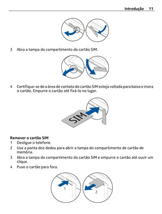 Introdução     11




3   Abra a tampa do compartimento do cartão SIM.




4   Certifique-se de a área de contato do cartão SIM esteja voltada para baixo e insira
    o cartão. Empurre o cartão até fixá-lo no lugar.




Remover o cartão SIM
1 Desligue o telefone.
2 Use a ponta dos dedos para abrir a tampa do compartimento de cartão de
   memória.
3 Abra a tampa do compartimento do cartão SIM e empurre o cartão até ouvir um
   clique.
4 Puxe o cartão para fora.
 