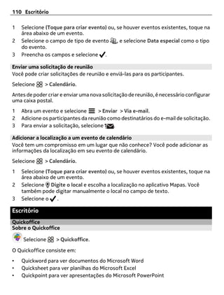 110 Escritório

1   Selecione (Toque para criar evento) ou, se houver eventos existentes, toque na
    área abaixo de um evento.
2   Selecione o campo de tipo de evento     , e selecione Data especial como o tipo
    do evento.
3   Preencha os campos e selecione .

Enviar uma solicitação de reunião
Você pode criar solicitações de reunião e enviá-las para os participantes.
Selecione     > Calendário.
Antes de poder criar e enviar uma nova solicitação de reunião, é necessário configurar
uma caixa postal.
1   Abra um evento e selecione        > Enviar > Via e-mail.
2   Adicione os participantes da reunião como destinatários do e-mail de solicitação.
3   Para enviar a solicitação, selecione    .

Adicionar a localização a um evento de calendário
Você tem um compromisso em um lugar que não conhece? Você pode adicionar as
informações da localização em seu evento de calendário.
Selecione     > Calendário.
1   Selecione (Toque para criar evento) ou, se houver eventos existentes, toque na
    área abaixo de um evento.
2   Selecione Digite o local e escolha a localização no aplicativo Mapas. Você
    também pode digitar manualmente o local no campo de texto.
3   Selecione o    .

Escritório
Quickoffice
Sobre o Quickoffice

    Selecione      > Quickoffice.

O Quickoffice consiste em:
•   Quickword para ver documentos do Microsoft Word
•   Quicksheet para ver planilhas do Microsoft Excel
•   Quickpoint para ver apresentações do Microsoft PowerPoint
 