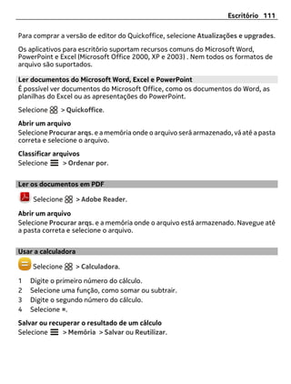 Escritório 111

Para comprar a versão de editor do Quickoffice, selecione Atualizações e upgrades.
Os aplicativos para escritório suportam recursos comuns do Microsoft Word,
PowerPoint e Excel (Microsoft Office 2000, XP e 2003) . Nem todos os formatos de
arquivo são suportados.

Ler documentos do Microsoft Word, Excel e PowerPoint
É possível ver documentos do Microsoft Office, como os documentos do Word, as
planilhas do Excel ou as apresentações do PowerPoint.
Selecione    > Quickoffice.
Abrir um arquivo
Selecione Procurar arqs. e a memória onde o arquivo será armazenado, vá até a pasta
correta e selecione o arquivo.
Classificar arquivos
Selecione      > Ordenar por.


Ler os documentos em PDF

    Selecione        > Adobe Reader.

Abrir um arquivo
Selecione Procurar arqs. e a memória onde o arquivo está armazenado. Navegue até
a pasta correta e selecione o arquivo.


Usar a calculadora

    Selecione        > Calculadora.

1   Digite o primeiro número do cálculo.
2   Selecione uma função, como somar ou subtrair.
3   Digite o segundo número do cálculo.
4   Selecione =.
Salvar ou recuperar o resultado de um cálculo
Selecione     > Memória > Salvar ou Reutilizar.
 