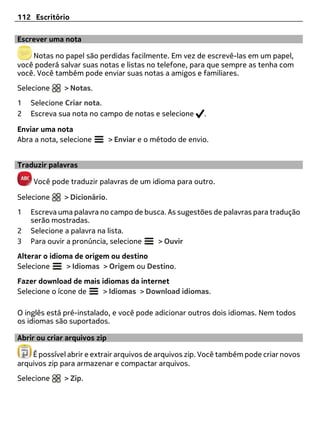 112 Escritório

Escrever uma nota

    Notas no papel são perdidas facilmente. Em vez de escrevê-las em um papel,
você poderá salvar suas notas e listas no telefone, para que sempre as tenha com
você. Você também pode enviar suas notas a amigos e familiares.
Selecione     > Notas.
1   Selecione Criar nota.
2   Escreva sua nota no campo de notas e selecione       .

Enviar uma nota
Abra a nota, selecione        > Enviar e o método de envio.


Traduzir palavras

    Você pode traduzir palavras de um idioma para outro.

Selecione     > Dicionário.
1   Escreva uma palavra no campo de busca. As sugestões de palavras para tradução
    serão mostradas.
2   Selecione a palavra na lista.
3   Para ouvir a pronúncia, selecione  > Ouvir
Alterar o idioma de origem ou destino
Selecione      > Idiomas > Origem ou Destino.
Fazer download de mais idiomas da internet
Selecione o ícone de   > Idiomas > Download idiomas.

O inglês está pré-instalado, e você pode adicionar outros dois idiomas. Nem todos
os idiomas são suportados.

Abrir ou criar arquivos zip

    É possível abrir e extrair arquivos de arquivos zip. Você também pode criar novos
arquivos zip para armazenar e compactar arquivos.
Selecione     > Zip.
 