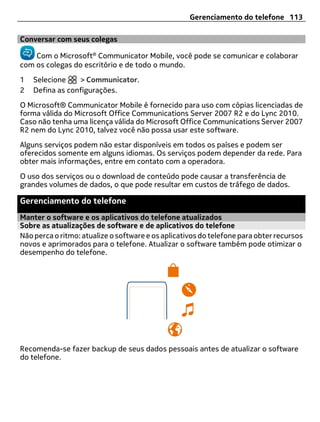 Gerenciamento do telefone 113

Conversar com seus colegas

    Com o Microsoft® Communicator Mobile, você pode se comunicar e colaborar
com os colegas do escritório e de todo o mundo.
1   Selecione    > Communicator.
2   Defina as configurações.
O Microsoft® Communicator Mobile é fornecido para uso com cópias licenciadas de
forma válida do Microsoft Office Communications Server 2007 R2 e do Lync 2010.
Caso não tenha uma licença válida do Microsoft Office Communications Server 2007
R2 nem do Lync 2010, talvez você não possa usar este software.
Alguns serviços podem não estar disponíveis em todos os países e podem ser
oferecidos somente em alguns idiomas. Os serviços podem depender da rede. Para
obter mais informações, entre em contato com a operadora.
O uso dos serviços ou o download de conteúdo pode causar a transferência de
grandes volumes de dados, o que pode resultar em custos de tráfego de dados.

Gerenciamento do telefone
Manter o software e os aplicativos do telefone atualizados
Sobre as atualizações de software e de aplicativos do telefone
Não perca o ritmo: atualize o software e os aplicativos do telefone para obter recursos
novos e aprimorados para o telefone. Atualizar o software também pode otimizar o
desempenho do telefone.




Recomenda-se fazer backup de seus dados pessoais antes de atualizar o software
do telefone.
 