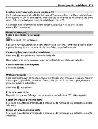 Gerenciamento do telefone 115

Atualizar o software do telefone usando o PC
Você pode usar o aplicativo Nokia Suite para PC para atualizar o software do telefone.
É necessário ter um PC compatível, uma conexão de internet de alta velocidade e um
cabo USB compatível para conectar o telefone com o PC.
Para obter mais informações e para baixar o aplicativo Nokia Suite, vá para
www.nokia.com/support.

Gerenciar arquivos
Sobre o gerenciador de arquivos

     Selecione     > Arquivos.

É possível navegar, gerenciar e abrir arquivos no telefone. Também é possível exibir
e gerenciar arquivos em um cartão de memória compatível inserido.

Ver os arquivos armazenados no telefone
Selecione    > Arquivos e a memória desejada.
Os arquivos e as pastas no nível superior do local da memória são exibidos.
Ver os conteúdos de uma pasta
Selecione a pasta.


Organizar arquivos
Você pode criar novas pastas para ajudar a organizar seus arquivos. Isso pode facilitar
o backup e o upload de conteúdos. Dentro das pastas, é possível copiar, mover ou
excluir arquivos e subpastas.
Selecione     > Arquivos.
Criar uma nova pasta
Na pasta em que você deseja criar uma subpasta, selecione         > Nova pasta.
Copiar um arquivo para uma pasta
Selecione e mantenha pressionado o arquivo e, do menu pop-up, selecione a opção
adequada.
Excluir um arquivo de uma pasta
Selecione e mantenha pressionado o arquivo e, do menu pop-up, selecione a opção
adequada.
 