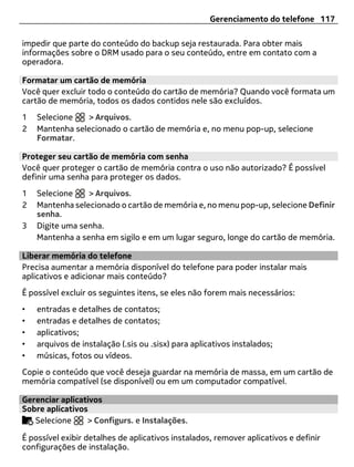 Gerenciamento do telefone 117

impedir que parte do conteúdo do backup seja restaurada. Para obter mais
informações sobre o DRM usado para o seu conteúdo, entre em contato com a
operadora.

Formatar um cartão de memória
Você quer excluir todo o conteúdo do cartão de memória? Quando você formata um
cartão de memória, todos os dados contidos nele são excluídos.
1   Selecione   > Arquivos.
2   Mantenha selecionado o cartão de memória e, no menu pop-up, selecione
    Formatar.

Proteger seu cartão de memória com senha
Você quer proteger o cartão de memória contra o uso não autorizado? É possível
definir uma senha para proteger os dados.
1   Selecione    > Arquivos.
2   Mantenha selecionado o cartão de memória e, no menu pop-up, selecione Definir
    senha.
3   Digite uma senha.
    Mantenha a senha em sigilo e em um lugar seguro, longe do cartão de memória.

Liberar memória do telefone
Precisa aumentar a memória disponível do telefone para poder instalar mais
aplicativos e adicionar mais conteúdo?
É possível excluir os seguintes itens, se eles não forem mais necessários:
•   entradas e detalhes de contatos;
•   entradas e detalhes de contatos;
•   aplicativos;
•   arquivos de instalação (.sis ou .sisx) para aplicativos instalados;
•   músicas, fotos ou vídeos.
Copie o conteúdo que você deseja guardar na memória de massa, em um cartão de
memória compatível (se disponível) ou em um computador compatível.

Gerenciar aplicativos
Sobre aplicativos
   Selecione     > Configurs. e Instalações.

É possível exibir detalhes de aplicativos instalados, remover aplicativos e definir
configurações de instalação.
 