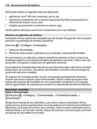 118 Gerenciamento do telefone

Você pode instalar os seguintes tipos de aplicativos:
•   aplicativos Java™ ME com a extensão .jad ou .jar;
•   aplicativos compatíveis com o sistema operacional Symbian que possuírem a
    extensão de arquivo .sis ou .sisx;
•   widgets que possuírem a extensão de arquivo .wgz;
Instale apenas aplicativos que forem compatíveis com o seu telefone.

Remover um aplicativo do telefone
Você pode remover aplicativos instalados que não deseja mais guardar nem usar para
aumentar a quantidade de memória disponível.
Selecione     > Configurs. e Instalações.
1   Selecione Já instalado.
2   Mantenha selecionado o aplicativo a ser removido e selecione Desinstalar.
Se você remover um aplicativo, poderá reinstalá-lo somente se tiver o arquivo de
instalação original ou um backup completo do aplicativo removido. Talvez você não
possa abrir os arquivos criados com um aplicativo removido.
Se um aplicativo instalado depender de um aplicativo removido, o aplicativo instalado
poderá parar de funcionar. Para obter mais detalhes, consulte a documentação do
usuário do aplicativo instalado.
Os arquivos de instalação podem ocupar uma grande quantidade de memória e
impedir que outros arquivos sejam armazenados. Utilize o Nokia Suite para fazer
backup dos arquivos de instalação em um computador compatível e, em seguida,
utilize o gerenciador de arquivos para remover os arquivos da memória do telefone.

Sincronizar conteúdos
Sobre a Sincronização
   Selecione    > Configurs. > Conectividade > Transferência dados >
Sincronização.
Deseja fazer backup de seu calendário, suas notas e outros conteúdos e tê-los
sempre ao seu alcance quando estiver no computador ou em trânsito com o telefone?
Além disso, você pode sincronizar seus contatos, notas e outros conteúdos entre o
telefone Nokia e um servidor remoto. Depois de executar a sincronização, você terá
um backup de seus dados no servidor.
 