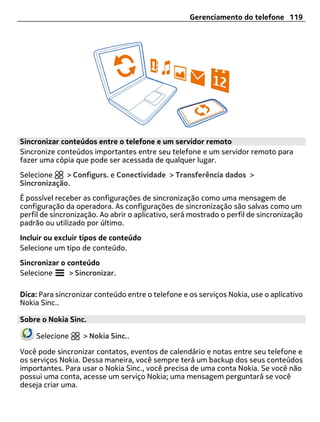 Gerenciamento do telefone 119




Sincronizar conteúdos entre o telefone e um servidor remoto
Sincronize conteúdos importantes entre seu telefone e um servidor remoto para
fazer uma cópia que pode ser acessada de qualquer lugar.
Selecione    > Configurs. e Conectividade > Transferência dados >
Sincronização.
É possível receber as configurações de sincronização como uma mensagem de
configuração da operadora. As configurações de sincronização são salvas como um
perfil de sincronização. Ao abrir o aplicativo, será mostrado o perfil de sincronização
padrão ou utilizado por último.
Incluir ou excluir tipos de conteúdo
Selecione um tipo de conteúdo.
Sincronizar o conteúdo
Selecione      > Sincronizar.

Dica: Para sincronizar conteúdo entre o telefone e os serviços Nokia, use o aplicativo
Nokia Sinc..

Sobre o Nokia Sinc.

     Selecione     > Nokia Sinc..

Você pode sincronizar contatos, eventos de calendário e notas entre seu telefone e
os serviços Nokia. Dessa maneira, você sempre terá um backup dos seus conteúdos
importantes. Para usar o Nokia Sinc., você precisa de uma conta Nokia. Se você não
possui uma conta, acesse um serviço Nokia; uma mensagem perguntará se você
deseja criar uma.
 