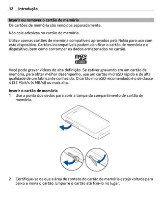 12    Introdução

Inserir ou remover o cartão de memória
Os cartões de memória são vendidos separadamente.
Não cole adesivos no cartão de memória.
Utilize apenas cartões de memória compatíveis aprovados pela Nokia para uso com
este dispositivo. Cartões incompatíveis podem danificar o cartão de memória e o
dispositivo, bem como corromper os dados armazenados no cartão.




Você pode gravar vídeos de alta definição. Se estiver gravando em um cartão de
memória, para obter melhor desempenho, use um cartão microSD rápido e de alta
qualidade de um fabricante conhecido. O cartão microSD recomendado é o de classe
4 (32 Mbit/s (4 MB/s)) ou mais alta.

Inserir o cartão de memória
1 Use a ponta dos dedos para abrir a tampa do compartimento de cartão de
    memória.




2    Certifique-se de que a área de contato do cartão de memória esteja voltada para
     baixo e insira o cartão. Empurre o cartão até fixá-lo no lugar.
 