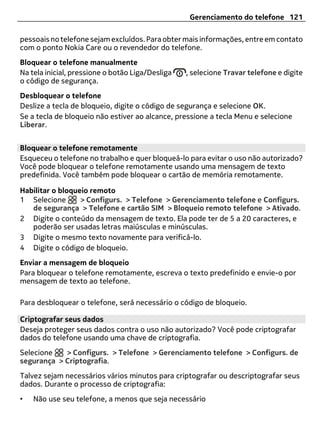 Gerenciamento do telefone 121

pessoais no telefone sejam excluídos. Para obter mais informações, entre em contato
com o ponto Nokia Care ou o revendedor do telefone.
Bloquear o telefone manualmente
Na tela inicial, pressione o botão Liga/Desliga   , selecione Travar telefone e digite
o código de segurança.
Desbloquear o telefone
Deslize a tecla de bloqueio, digite o código de segurança e selecione OK.
Se a tecla de bloqueio não estiver ao alcance, pressione a tecla Menu e selecione
Liberar.


Bloquear o telefone remotamente
Esqueceu o telefone no trabalho e quer bloqueá-lo para evitar o uso não autorizado?
Você pode bloquear o telefone remotamente usando uma mensagem de texto
predefinida. Você também pode bloquear o cartão de memória remotamente.

Habilitar o bloqueio remoto
1 Selecione       > Configurs. > Telefone > Gerenciamento telefone e Configurs.
   de segurança > Telefone e cartão SIM > Bloqueio remoto telefone > Ativado.
2 Digite o conteúdo da mensagem de texto. Ela pode ter de 5 a 20 caracteres, e
   poderão ser usadas letras maiúsculas e minúsculas.
3 Digite o mesmo texto novamente para verificá-lo.
4 Digite o código de bloqueio.
Enviar a mensagem de bloqueio
Para bloquear o telefone remotamente, escreva o texto predefinido e envie-o por
mensagem de texto ao telefone.

Para desbloquear o telefone, será necessário o código de bloqueio.

Criptografar seus dados
Deseja proteger seus dados contra o uso não autorizado? Você pode criptografar
dados do telefone usando uma chave de criptografia.
Selecione   > Configurs. > Telefone > Gerenciamento telefone > Configurs. de
segurança > Criptografia.
Talvez sejam necessários vários minutos para criptografar ou descriptografar seus
dados. Durante o processo de criptografia:
•   Não use seu telefone, a menos que seja necessário
 