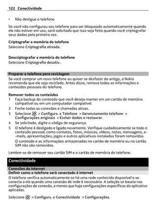 122 Conectividade

•   Não desligue o telefone
Se você não configurou seu telefone para ser bloqueado automaticamente quando
ele não estiver em uso, será solicitado que isso seja feito quando você criptografar
seus dados pela primeira vez.
Criptografar a memória do telefone
Selecione Criptografia ativada.

Descriptografar a memória do telefone
Selecione Criptografia desativ..


Preparar o telefone para reciclagem
Se você comprar um novo telefone ou quiser se desfazer do antigo, a Nokia
recomenda que ele seja reciclado. Antes disso, remova todas as informações e
conteúdos pessoais do telefone.

Remover todos os conteúdos
1 Faça backup do conteúdo que você deseja manter em um cartão de memória
   compatível ou em um computador compatível.
2 Feche todas as conexões e chamadas ativas.
3 Selecione      > Configurs. e Telefone > Gerenciamento telefone >
   Configurações originais > Excluir dados e restaurar.
4 Se solicitado, digite o código de segurança.
5 O telefone é desligado e ligado novamente. Verifique cuidadosamente se todo o
   conteúdo pessoal, como contatos, fotos, músicas, vídeos, notas, mensagens, e-
   -mails, apresentações, jogos e outros aplicativos instalados foram removidos.
   O conteúdo e as informações armazenadas no cartão de memória ou no cartão
   SIM não são removidos.
Lembre-se de remover seu cartão SIM e o cartão de memória do telefone.

Conectividade
Conexões da internet
Definir como o telefone será conectado à internet
O telefone verifica automaticamente se há uma rede conhecida disponível e se
conecta a ela quando uma conexão de rede é necessária. A seleção se baseia nas
configurações de conexão, a menos que haja configurações específicas do aplicativo
aplicadas.
Selecione     > Configurs. e Conectividade > Configurações.
 