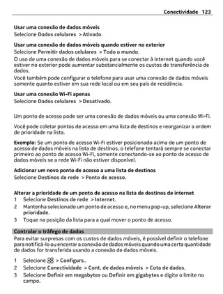 Conectividade 123

Usar uma conexão de dados móveis
Selecione Dados celulares > Ativado.
Usar uma conexão de dados móveis quando estiver no exterior
Selecione Permitir dados celulares > Todo o mundo.
O uso de uma conexão de dados móveis para se conectar à internet quando você
estiver no exterior pode aumentar substancialmente os custos de transferência de
dados.
Você também pode configurar o telefone para usar uma conexão de dados móveis
somente quanto estiver em sua rede local ou em seu país de residência.
Usar uma conexão Wi-Fi apenas
Selecione Dados celulares > Desativado.

Um ponto de acesso pode ser uma conexão de dados móveis ou uma conexão Wi-Fi.
Você pode coletar pontos de acesso em uma lista de destinos e reorganizar a ordem
de prioridade na lista.
Exemplo: Se um ponto de acesso Wi-Fi estiver posicionado acima de um ponto de
acesso de dados móveis na lista de destinos, o telefone tentará sempre se conectar
primeiro ao ponto de acesso Wi-Fi, somente conectando-se ao ponto de acesso de
dados móveis se a rede Wi-Fi não estiver disponível.
Adicionar um novo ponto de acesso a uma lista de destinos
Selecione Destinos de rede > Ponto de acesso.

Alterar a prioridade de um ponto de acesso na lista de destinos de internet
1 Selecione Destinos de rede > Internet.
2 Mantenha selecionado um ponto de acesso e, no menu pop-up, selecione Alterar
    prioridade.
3 Toque na posição da lista para a qual mover o ponto de acesso.

Controlar o tráfego de dados
Para evitar surpresas com os custos de dados móveis, é possível definir o telefone
para notificá-lo ou encerrar a conexão de dados móveis quando uma certa quantidade
de dados for transferida usando a conexão de dados móveis.
1   Selecione    > Configurs..
2   Selecione Conectividade > Cont. de dados móveis > Cota de dados.
3   Selecione Definir em megabytes ou Definir em gigabytes e digite o limite no
    campo.
 