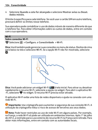 124 Conectividade

4   Selecione Quando a cota for alcançada e selecione Mostrar aviso ou Desat.
    dados móveis.
O limite é específico para cada telefone. Se você usar o cartão SIM em outro telefone,
precisará definir os limites nesse telefone.
Sua operadora pode contabilizar o uso de dados móveis de maneira diferente do que
o telefone faz. Para obter informações sobre os custos de dados, entre em contato
com a sua operadora.

Wi-Fi
Sobre conexões Wi-Fi
   Selecione    > Configurs. e Conectividade > Wi-Fi.

Dica: Você também pode gerenciar suas conexões no menu de status. Deslize de cima
para baixo na tela e selecione Wi-Fi. Se a opção Wi-Fi não for mostrada, selecione
  .




Dica: Você pode adicionar um widget Wi-Fi      à tela inicial. Para ativar ou desativar
rapidamente o recurso Wi-Fi, selecione a opção no widget. Para abrir o aplicativo Wi-
-Fi, selecione   no widget. O recurso Wi-Fi precisa estar ativado.
O aplicativo Wi-Fi exibe uma lista de redes disponíveis e ajuda na conexão com uma
rede Wi-Fi.

    Importante: Use criptografia para aumentar a segurança da sua conexão Wi-Fi. A
utilização da criptografia reduz o risco de acesso de terceiros aos seus dados.

   Nota: Pode haver restrições ao uso de rede Wi-Fi em alguns países. Por exemplo,
na França, a rede Wi-Fi só pode ser utilizada em ambientes internos. Após 1° de julho
de 2012, a restrição para o uso externo do recurso Wi-Fi na França será retirada. Para
obter mais informações, entre em contato com as autoridades locais.
 