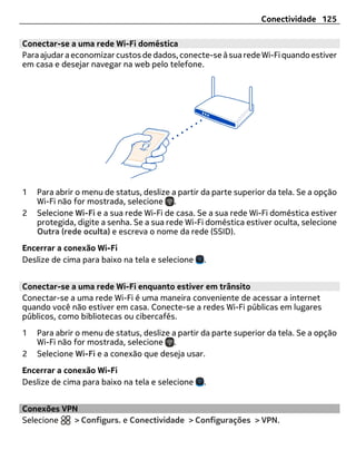 Conectividade 125

Conectar-se a uma rede Wi-Fi doméstica
Para ajudar a economizar custos de dados, conecte-se à sua rede Wi-Fi quando estiver
em casa e desejar navegar na web pelo telefone.




1   Para abrir o menu de status, deslize a partir da parte superior da tela. Se a opção
    Wi-Fi não for mostrada, selecione .
2   Selecione Wi-Fi e a sua rede Wi-Fi de casa. Se a sua rede Wi-Fi doméstica estiver
    protegida, digite a senha. Se a sua rede Wi-Fi doméstica estiver oculta, selecione
    Outra (rede oculta) e escreva o nome da rede (SSID).
Encerrar a conexão Wi-Fi
Deslize de cima para baixo na tela e selecione    .


Conectar-se a uma rede Wi-Fi enquanto estiver em trânsito
Conectar-se a uma rede Wi-Fi é uma maneira conveniente de acessar a internet
quando você não estiver em casa. Conecte-se a redes Wi-Fi públicas em lugares
públicos, como bibliotecas ou cibercafés.
1   Para abrir o menu de status, deslize a partir da parte superior da tela. Se a opção
    Wi-Fi não for mostrada, selecione .
2   Selecione Wi-Fi e a conexão que deseja usar.
Encerrar a conexão Wi-Fi
Deslize de cima para baixo na tela e selecione    .


Conexões VPN
Selecione  > Configurs. e Conectividade > Configurações > VPN.
 