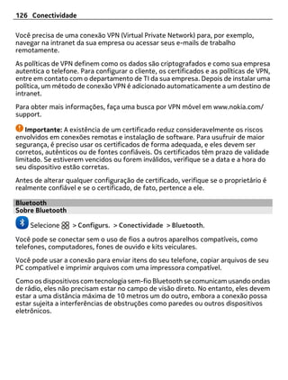 126 Conectividade

Você precisa de uma conexão VPN (Virtual Private Network) para, por exemplo,
navegar na intranet da sua empresa ou acessar seus e-mails de trabalho
remotamente.
As políticas de VPN definem como os dados são criptografados e como sua empresa
autentica o telefone. Para configurar o cliente, os certificados e as políticas de VPN,
entre em contato com o departamento de TI da sua empresa. Depois de instalar uma
política, um método de conexão VPN é adicionado automaticamente a um destino de
intranet.
Para obter mais informações, faça uma busca por VPN móvel em www.nokia.com/
support.

   Importante: A existência de um certificado reduz consideravelmente os riscos
envolvidos em conexões remotas e instalação de software. Para usufruir de maior
segurança, é preciso usar os certificados de forma adequada, e eles devem ser
corretos, autênticos ou de fontes confiáveis. Os certificados têm prazo de validade
limitado. Se estiverem vencidos ou forem inválidos, verifique se a data e a hora do
seu dispositivo estão corretas.
Antes de alterar qualquer configuração de certificado, verifique se o proprietário é
realmente confiável e se o certificado, de fato, pertence a ele.

Bluetooth
Sobre Bluetooth

     Selecione     > Configurs. > Conectividade > Bluetooth.

Você pode se conectar sem o uso de fios a outros aparelhos compatíveis, como
telefones, computadores, fones de ouvido e kits veiculares.
Você pode usar a conexão para enviar itens do seu telefone, copiar arquivos de seu
PC compatível e imprimir arquivos com uma impressora compatível.
Como os dispositivos com tecnologia sem-fio Bluetooth se comunicam usando ondas
de rádio, eles não precisam estar no campo de visão direto. No entanto, eles devem
estar a uma distância máxima de 10 metros um do outro, embora a conexão possa
estar sujeita a interferências de obstruções como paredes ou outros dispositivos
eletrônicos.
 